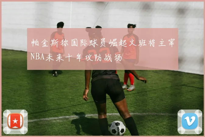 帕金斯称国际球员崛起文班将主宰NBA未来十年攻防战场