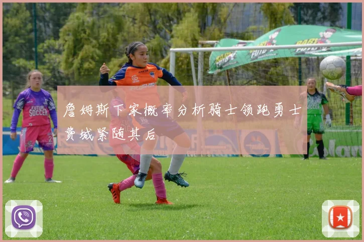 詹姆斯下家概率分析骑士领跑勇士费城紧随其后