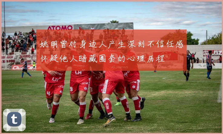 姚明曾对身边人产生深刻不信任感怀疑他人暗藏圈套的心理历程