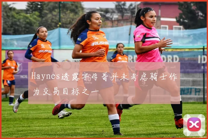 Haynes透露字母哥并未考虑骑士作为交易目标之一