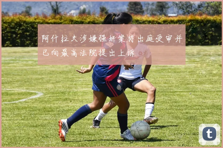 阿什拉夫涉嫌强奸案将出庭受审并已向最高法院提出上诉