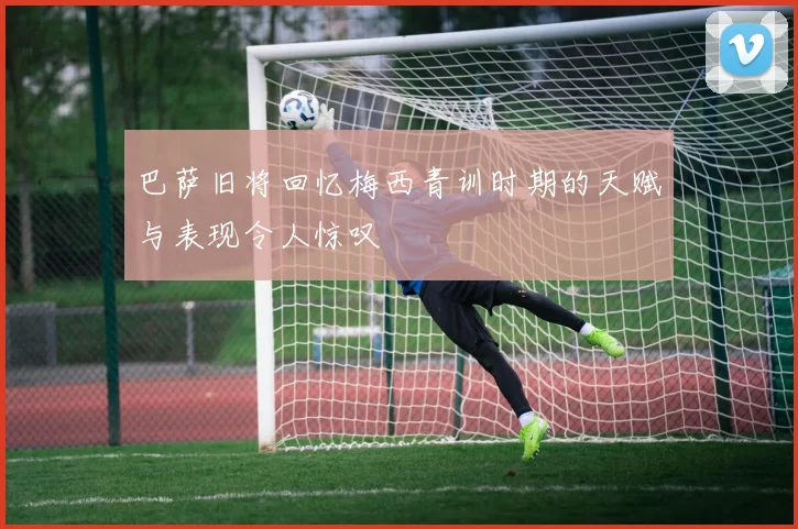 巴萨旧将回忆梅西青训时期的天赋与表现令人惊叹