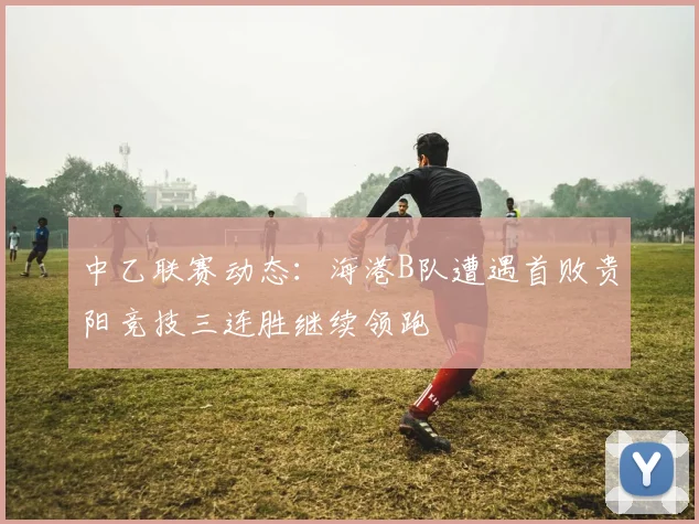 中乙联赛动态：海港B队遭遇首败贵阳竞技三连胜继续领跑