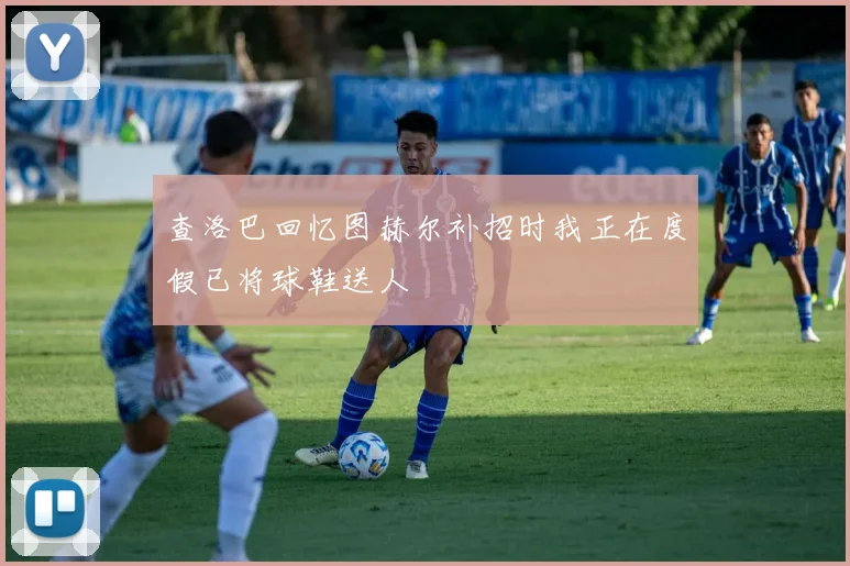 查洛巴回忆图赫尔补招时我正在度假已将球鞋送人