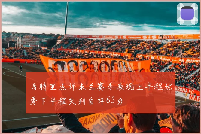马特里点评米兰赛季表现上半程优秀下半程失利自评65分