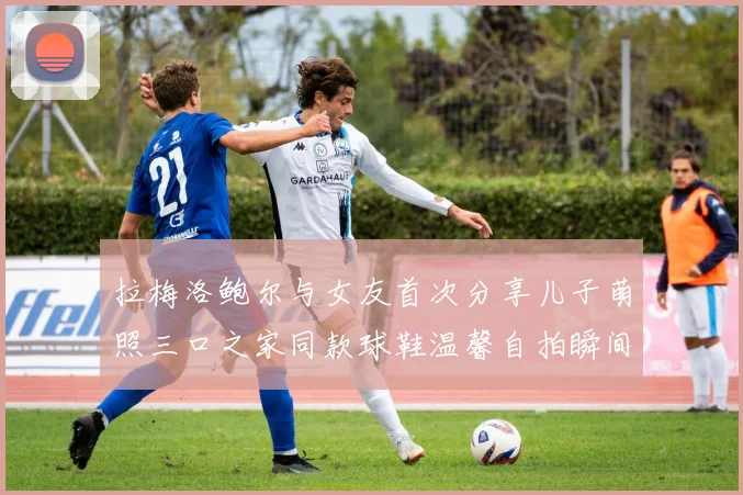 拉梅洛鲍尔与女友首次分享儿子萌照三口之家同款球鞋温馨自拍瞬间