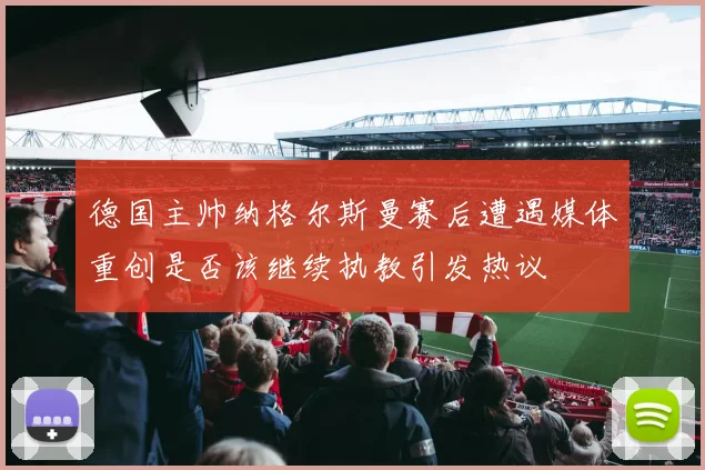 德国主帅纳格尔斯曼赛后遭遇媒体重创是否该继续执教引发热议