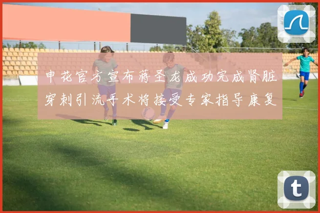 申花官方宣布蒋圣龙成功完成肾脏穿刺引流手术将接受专家指导康复治疗