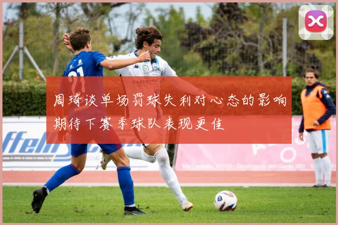 周琦谈单场罚球失利对心态的影响期待下赛季球队表现更佳