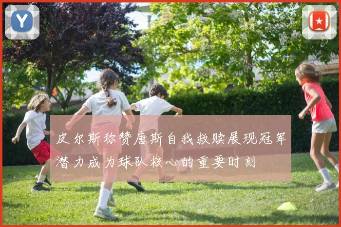 皮尔斯称赞唐斯自我救赎展现冠军潜力成为球队核心的重要时刻