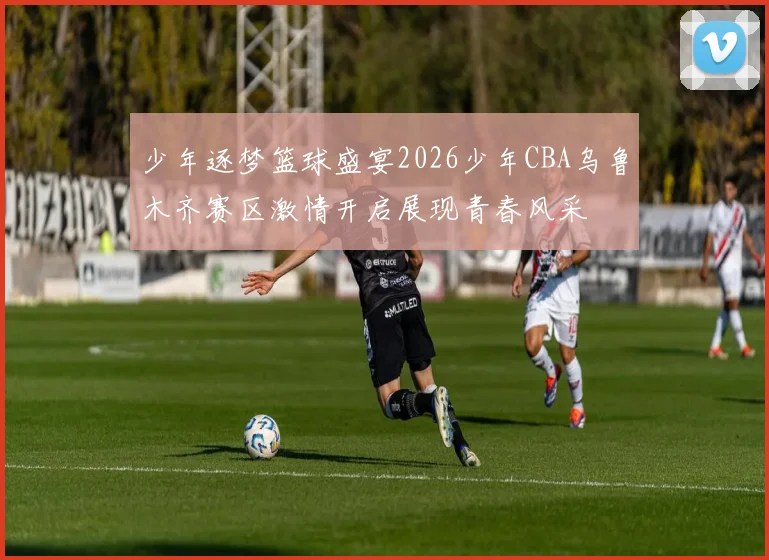 少年逐梦篮球盛宴2026少年CBA乌鲁木齐赛区激情开启展现青春风采