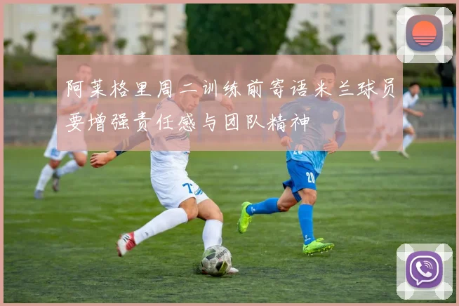 阿莱格里周二训练前寄语米兰球员要增强责任感与团队精神
