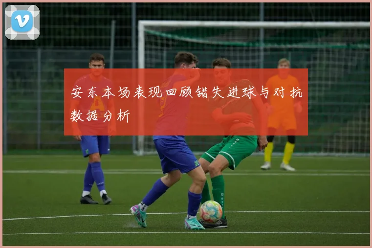 安东本场表现回顾错失进球与对抗数据分析