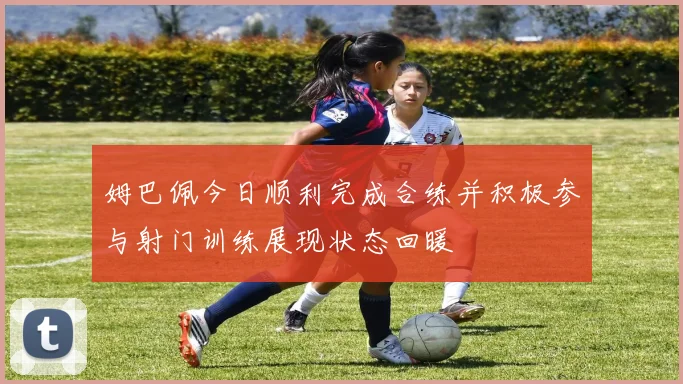 姆巴佩今日顺利完成合练并积极参与射门训练展现状态回暖