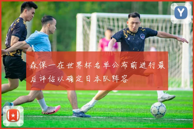 森保一在世界杯名单公布前进行最后评估以确定日本队阵容