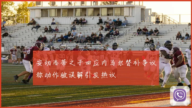 安切洛蒂之子回应内马尔替补争议称动作被误解引发热议