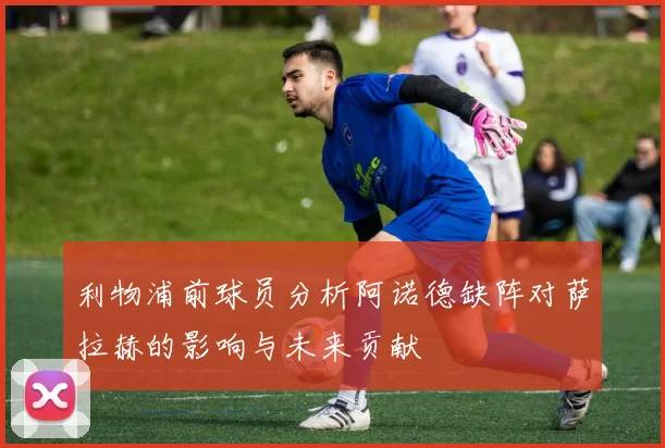 利物浦前球员分析阿诺德缺阵对萨拉赫的影响与未来贡献